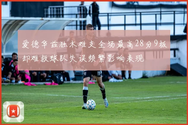 爱德华兹独木难支全场最高28分9板却难救球队失误频繁影响表现