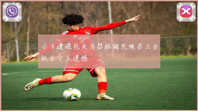 小卡遭遇包夹马瑟林错失绝杀三分机会令人遗憾