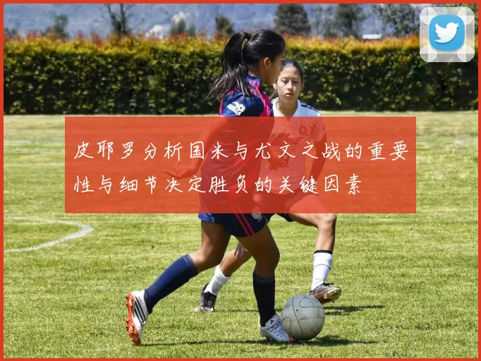 皮耶罗分析国米与尤文之战的重要性与细节决定胜负的关键因素