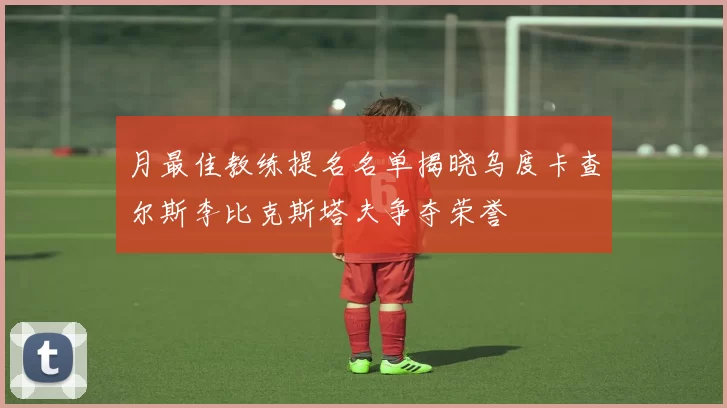 月最佳教练提名名单揭晓乌度卡查尔斯李比克斯塔夫争夺荣誉