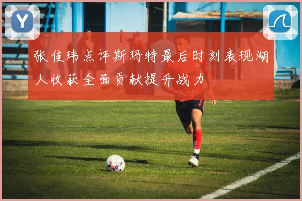 张佳玮点评斯玛特最后时刻表现湖人收获全面贡献提升战力