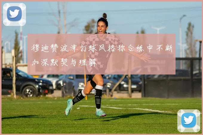 穆迪赞波津打球风格称合练中不断加深默契与理解