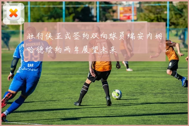 独行侠正式签约双向球员瑞安内姆哈德续约两年展望未来