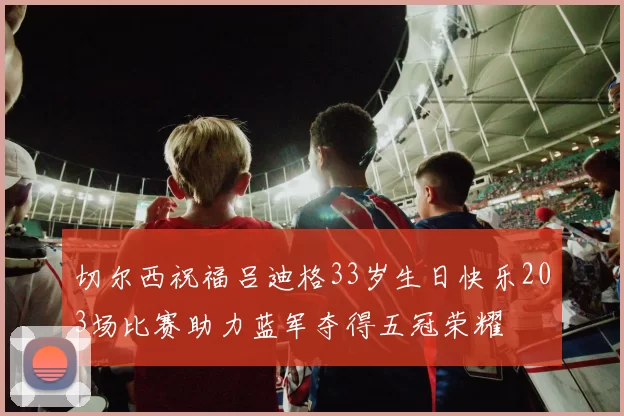 切尔西祝福吕迪格33岁生日快乐203场比赛助力蓝军夺得五冠荣耀