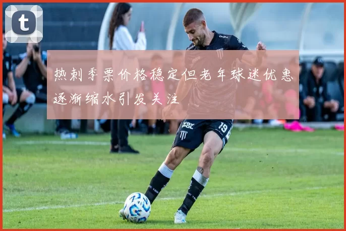 热刺季票价格稳定但老年球迷优惠逐渐缩水引发关注