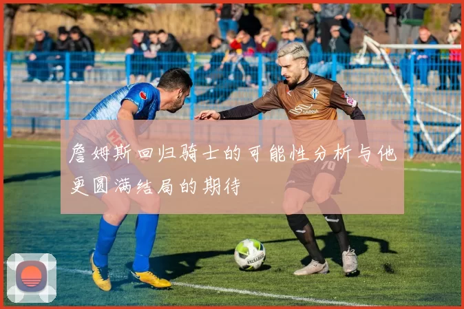 詹姆斯回归骑士的可能性分析与他更圆满结局的期待