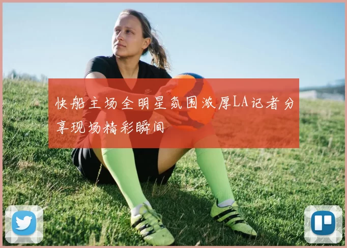 快船主场全明星氛围浓厚LA记者分享现场精彩瞬间