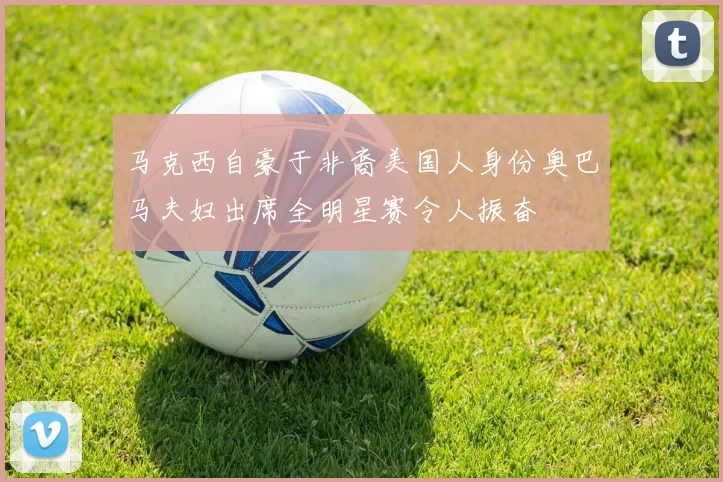 马克西自豪于非裔美国人身份奥巴马夫妇出席全明星赛令人振奋
