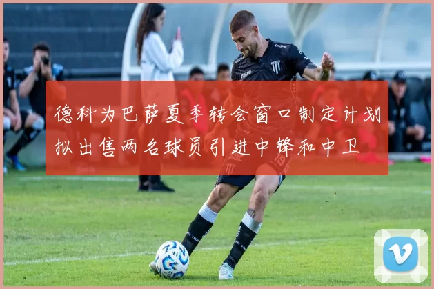 德科为巴萨夏季转会窗口制定计划拟出售两名球员引进中锋和中卫