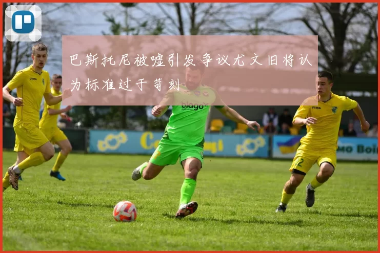 巴斯托尼被嘘引发争议尤文旧将认为标准过于苛刻