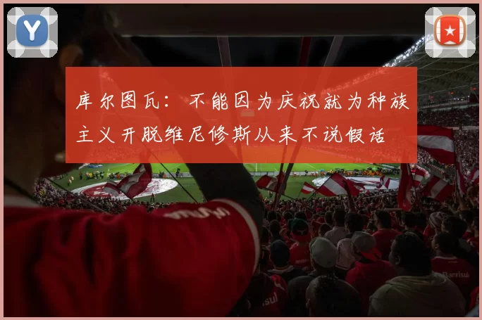 库尔图瓦：不能因为庆祝就为种族主义开脱维尼修斯从来不说假话