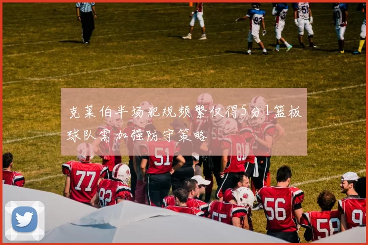 克莱伯半场犯规频繁仅得5分1篮板球队需加强防守策略