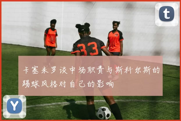 卡塞米罗谈中场职责与斯科尔斯的踢球风格对自己的影响