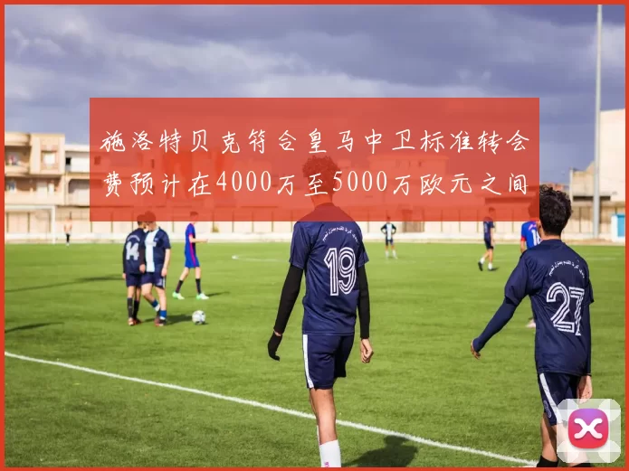 施洛特贝克符合皇马中卫标准转会费预计在4000万至5000万欧元之间