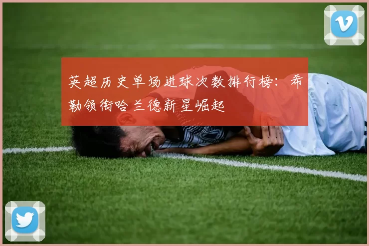 英超历史单场进球次数排行榜：希勒领衔哈兰德新星崛起
