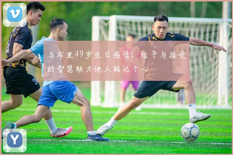 马布里49岁生日感悟：给予与接受的智慧助力他人铭记于心