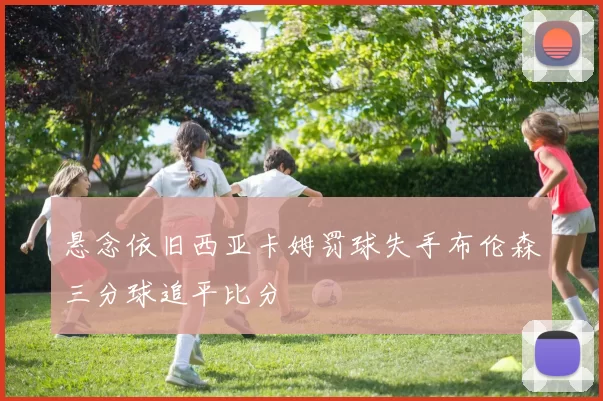 悬念依旧西亚卡姆罚球失手布伦森三分球追平比分