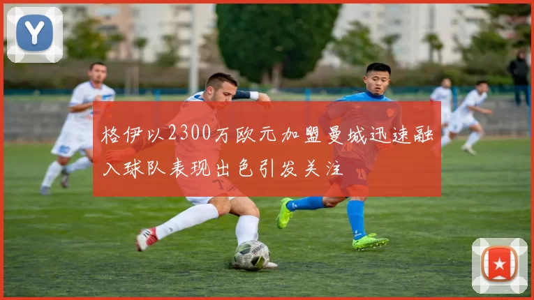 格伊以2300万欧元加盟曼城迅速融入球队表现出色引发关注