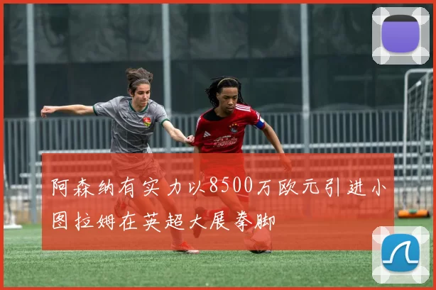 阿森纳有实力以8500万欧元引进小图拉姆在英超大展拳脚