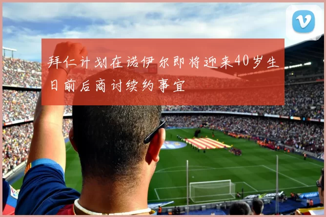 拜仁计划在诺伊尔即将迎来40岁生日前后商讨续约事宜