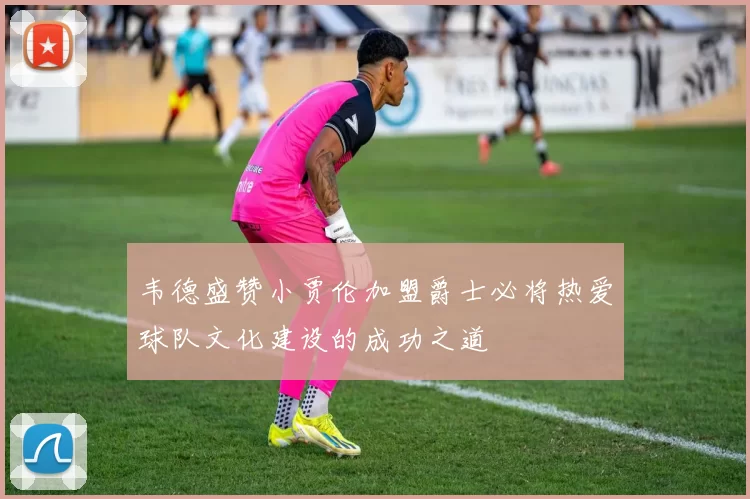 韦德盛赞小贾伦加盟爵士必将热爱球队文化建设的成功之道